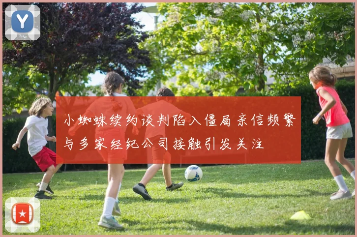 小蜘蛛续约谈判陷入僵局亲信频繁与多家经纪公司接触引发关注