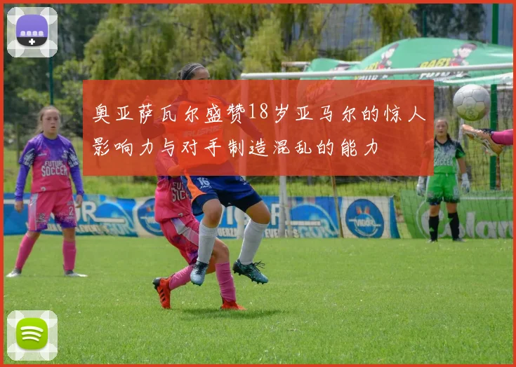 奥亚萨瓦尔盛赞18岁亚马尔的惊人影响力与对手制造混乱的能力