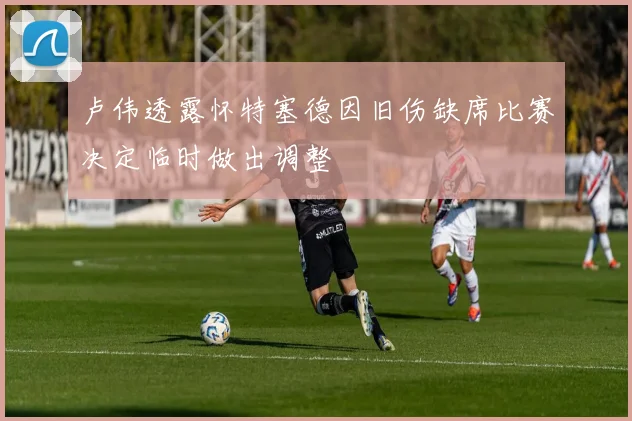 卢伟透露怀特塞德因旧伤缺席比赛决定临时做出调整