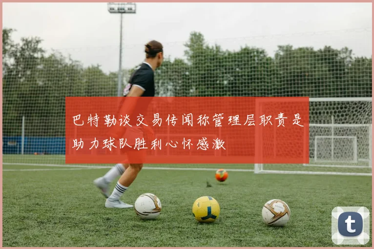 巴特勒谈交易传闻称管理层职责是助力球队胜利心怀感激