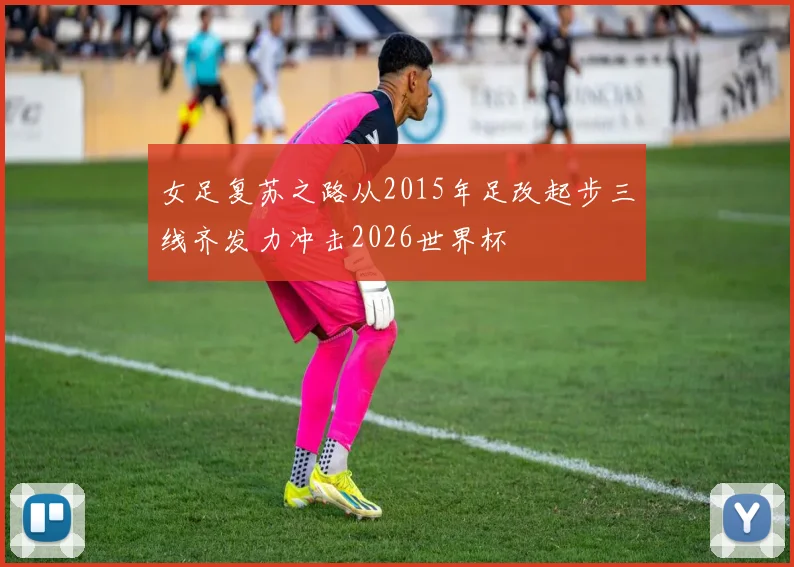 女足复苏之路从2015年足改起步三线齐发力冲击2026世界杯