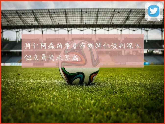拜仁阿森纳争夺布朗拜仁谈判深入但交易尚未完成