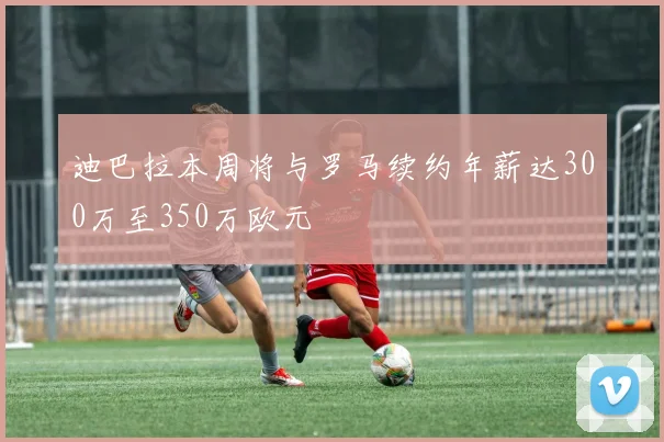 迪巴拉本周将与罗马续约年薪达300万至350万欧元