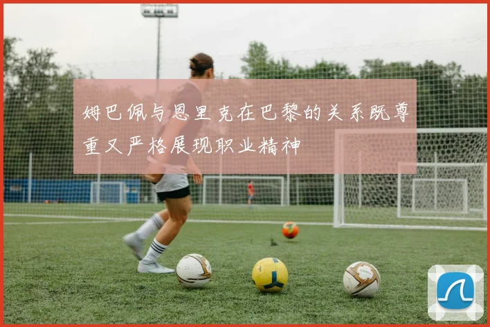 姆巴佩与恩里克在巴黎的关系既尊重又严格展现职业精神