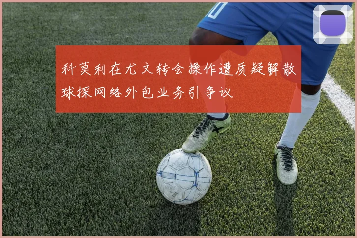 科莫利在尤文转会操作遭质疑解散球探网络外包业务引争议