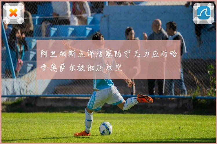 阿里纳斯点评活塞防守无力应对哈登奥萨尔被彻底放空