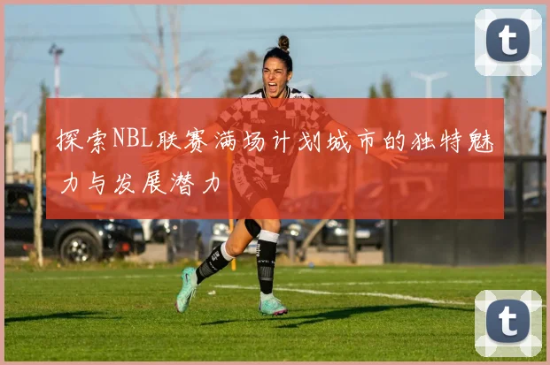 探索NBL联赛满场计划城市的独特魅力与发展潜力