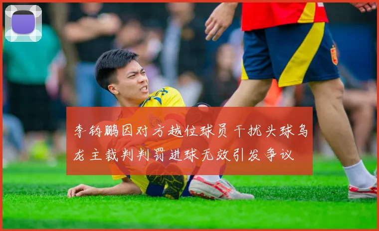 李钧鹏因对方越位球员干扰头球乌龙主裁判判罚进球无效引发争议