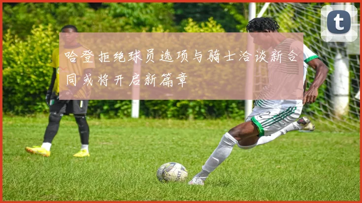 哈登拒绝球员选项与骑士洽谈新合同或将开启新篇章