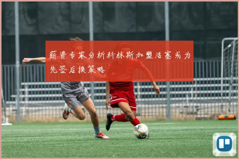薪资专家分析科林斯加盟活塞或为先签后换策略