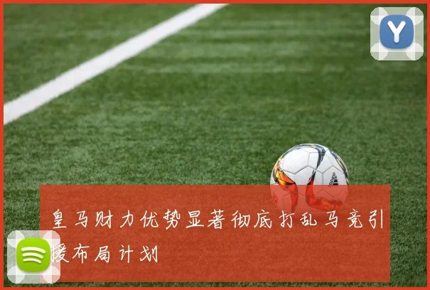 皇马财力优势显著彻底打乱马竞引援布局计划