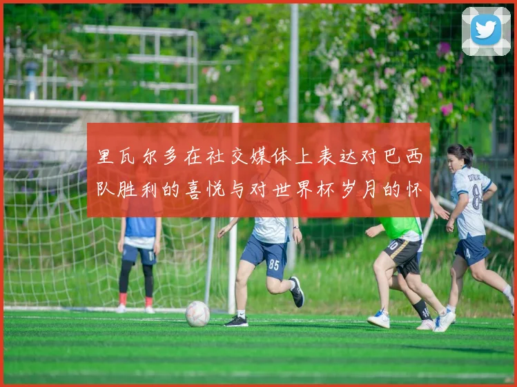 里瓦尔多在社交媒体上表达对巴西队胜利的喜悦与对世界杯岁月的怀念