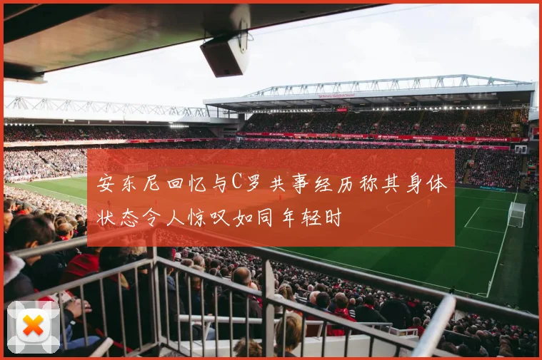 安东尼回忆与C罗共事经历称其身体状态令人惊叹如同年轻时