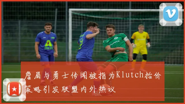 詹眉与勇士传闻被指为Klutch抬价策略引发联盟内外热议