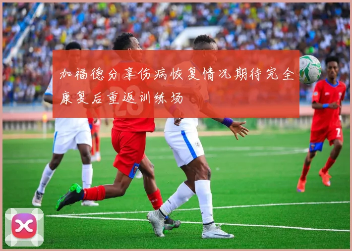 加福德分享伤病恢复情况期待完全康复后重返训练场
